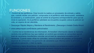 FUNCIONES 
• Control de los periféricos. Esta función la realiza un procesador de entrada y salida 
que, cuando recibe una petición, comprueba si el periférico está desocupado, establece 
la conexión y, a continuación, pasa el control al programa correspondiente para que se 
inicie la operación. Si el periférico solicitado se encuentra ocupado coloca la petición en 
cola, en espera de ser atendida. 
• Descargar Rápido Mejora y Mantiene el Rendimiento. ¡Descarga e Instala Gratis Ahora! 
• www.safepcrepair.comEnlaces patrocinados 
• - Control de la transferencia de información. Al transferir información desde la memoria 
central a los periféricos hay que realizar un control que consiste en comprobar que el 
total de caracteres transferidos coincide con el total de caracteres enviados por el 
remitente. Cuando estas cifras no coinciden, toma el control del proceso un programa 
especial de corrección o recuperación de caracteres que informa sobre la anomalía y 
cancela la operación, o bien la repite. 
• - Apertura y cierre de archivos. Un archivo se vincula a un programa cuando se abre, 
quedando desde ese momento asignado al mismo mediante un canal de datos. Este 
canal de datos se mantiene activo hasta que se cierra el archivo. 
 