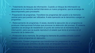 • - Tratamiento de bloques de información. Cuando un bloque de información se 
almacena en la memoria central interviene un nuevo programa, que se encarga de 
descomponerlo para procesarlo. 
• Preparación de programas. Transfiere los programas del usuario a la memoria 
central para que puedan ser utilizados. A esta operación se le denomina «cargar un 
programa». 
• - Relanzamiento de programas. A veces, durante la ejecución de un programa se 
producen interrupciones fortuitas que provocan la detención del proceso. El sistema 
operativo se encarga de restablecer un punto de control en el momento de la 
interrupción, para que se pueda reproducir el estado que tenía el proceso en el 
momento de la detención. 
• - Protección de la memoria. Se protege la memoria de posibles errores cuando 
existen varios programas en ejecución. 
• - Traducción. Existen programas que transforman los programas de usuarios, 
escritos en lenguaje simbólico de alto nivel, en lenguajemáquina, o de bajo nivel. 
• - Manipulación de datos. Estos programas liberan al programador de trabajos 
tediosos, ya que las tareas repetitivas se realizan de forma automática. 
 