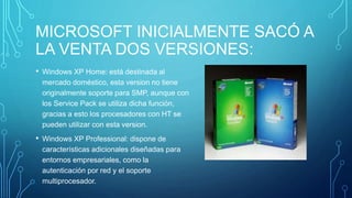 MICROSOFT INICIALMENTE SACÓ A 
LA VENTA DOS VERSIONES: 
• Windows XP Home: está destinada al 
mercado doméstico, esta version no tiene 
originalmente soporte para SMP, aunque con 
los Service Pack se utiliza dicha función, 
gracias a esto los procesadores con HT se 
pueden utilizar con esta version. 
• Windows XP Professional: dispone de 
características adicionales diseñadas para 
entornos empresariales, como la 
autenticación por red y el soporte 
multiprocesador. 
 
