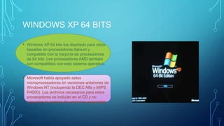 WINDOWS XP 64 BITS 
• Windows XP 64 bits fue diseñado para sitios 
basados en procesadores Itanium y 
compatible con la mayoría de procesadores 
de 64 bits. Los procesadores AMD también 
son compatibles con este sistema operativo. 
• Microsoft había apoyado estos 
microprocesadores en versiones anteriores de 
Windows NT (incluyendo la DEC Alfa y MIPS 
R4000). Los archivos necesarios para estos 
procesadores se incluían en el CD y no 
requerían la compra de versiones separadas. 
 