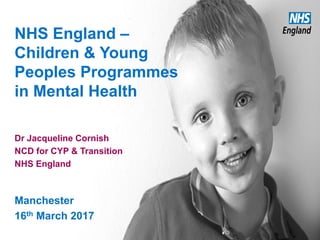 NHS England –
Children & Young
Peoples Programmes
in Mental Health
Dr Jacqueline Cornish
NCD for CYP & Transition
NHS England
Manchester
16th March 2017
 