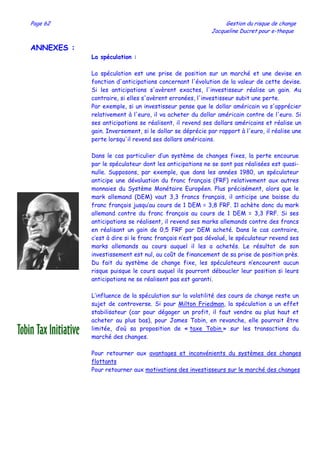 Page 62 Gestion du risque de change
Jacqueline Ducret pour e-theque
ANNEXES :
La spéculation :
La spéculation est une prise de position sur un marché et une devise en
fonction d'anticipations concernant l'évolution de la valeur de cette devise.
Si les anticipations s'avèrent exactes, l'investisseur réalise un gain. Au
contraire, si elles s'avèrent erronées, l'investisseur subit une perte.
Par exemple, si un investisseur pense que le dollar américain va s'apprécier
relativement à l'euro, il va acheter du dollar américain contre de l'euro. Si
ses anticipations se réalisent, il revend ses dollars américains et réalise un
gain. Inversement, si le dollar se déprécie par rapport à l'euro, il réalise une
perte lorsqu'il revend ses dollars américains.
Dans le cas particulier d’un système de changes fixes, la perte encourue
par le spéculateur dont les anticipations ne se sont pas réalisées est quasi-
nulle. Supposons, par exemple, que dans les années 1980, un spéculateur
anticipe une dévaluation du franc français (FRF) relativement aux autres
monnaies du Système Monétaire Européen. Plus précisément, alors que le
mark allemand (DEM) vaut 3,3 francs français, il anticipe une baisse du
franc français jusqu’au cours de 1 DEM = 3,8 FRF. Il achète donc du mark
allemand contre du franc français au cours de 1 DEM = 3,3 FRF. Si ses
anticipations se réalisent, il revend ses marks allemands contre des francs
en réalisant un gain de 0,5 FRF par DEM acheté. Dans le cas contraire,
c’est à dire si le franc français n’est pas dévalué, le spéculateur revend ses
marks allemands au cours auquel il les a achetés. Le résultat de son
investissement est nul, au coût de financement de sa prise de position près.
Du fait du système de change fixe, les spéculateurs n’encourent aucun
risque puisque le cours auquel ils pourront déboucler leur position si leurs
anticipations ne se réalisent pas est garanti.
L’influence de la spéculation sur la volatilité des cours de change reste un
sujet de controverse. Si pour Milton Friedman, la spéculation a un effet
stabilisateur (car pour dégager un profit, il faut vendre au plus haut et
acheter au plus bas), pour James Tobin, en revanche, elle pourrait être
limitée, d’où sa proposition de « taxe Tobin » sur les transactions du
marché des changes.
Pour retourner aux avantages et inconvénients du systèmes des changes
flottants
Pour retourner aux motivations des investisseurs sur le marché des changes
 