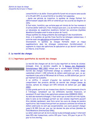 Gestion du risque de change Page 7
Jacqueline Ducret pour e-theque
convertibilité-or du dollar. Divers palliatifs furent mis en œuvre sans succès
et le 15 août 1971, la convertibilité-or du dollar fut suspendue.
- Après une période de transition, le système de change flottant fut
définitivement adopté dès 1973 et entériné par les accords de Kingston en
1976.
Il faut noter, toutefois, que certains pays ont choisis de lier leur monnaie à
d'autres (dollar américain, franc français puis euro…) ou de mettre en place
un mécanisme de coopération monétaire limitant les variations (Système
Monétaire Européen avant la mise en place de l'euro).
Chaque système de change présente des avantages et des inconvénients.
Ainsi, si le système de parités fixes facilite les échanges commerciaux, il
autorise aussi une spéculation pratiquement sans risque.
Inversement, le système de changes flottants induit un risque
supplémentaire dans les échanges commerciaux. Corrélativement, il
augmente le risque des opérations de spéculation ce qui devrait contribuer,
en théorie, à les freiner.
2. Le marché des changes
2.1 L'importance quantitative du marché des changes
Le marché des changes est de loin le plus important en terme de volumes
échangés. Ainsi, la dernière enquête de la Banque des Règlements
Internationaux [BRI 2001] indique que le volume moyen échangé sur le
marché des changes traditionnel (change au comptant, à terme, swaps
cambistes) atteint 1 200 milliards de dollars américains par jour, ce qui
représente à peu près le PIB annuel de la France, ou 200 dollars par jour et
par habitant de la planète.
A ce chiffre, il convient d'ajouter les montants échangés sur le
compartiment des produits dérivés du marché des changes (swaps de
devises, options de change) soit 875 milliards de dollars par jour [BRI
2001].
La plus grande partie de ces transactions résulte d'investissements directs
à l'étranger, notamment sur les différents marchés financiers, et
seulement 1% sont liées à des opérations commerciales [DERRICK 2002].
Au delà des montants échangés, il faut noter que ce marché est très liquide,
dans le sens où les échanges portant sur des volumes importants peuvent
être réalisés rapidement, sans faire varier les cours de change de manière
significative. Des transactions portant sur plusieurs centaines de millions de
dollars américains ne sont pas exceptionnelles. Les cours peuvent changer
jusqu'à 18 000 fois par jour sur les devises les plus actives [données du
Fond Monétaire International 1996].
Le dollar américain est de loin la devise la plus échangée puisqu'il intervient
dans 45% des transactions, contre 19% pour l'euro, 11% pour le yen et 7%
pour la livre sterling.
 
