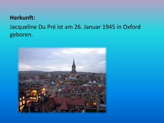 Herkunft:
Jacqueline Du Pré ist am 26. Januar 1945 in Oxford
geboren.
 