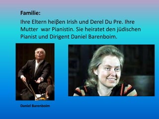 Familie:
Ihre Eltern heiβen Irish und Derel Du Pre. Ihre
Mutter war Pianistin. Sie heiratet den jüdischen
Pianist und Diri...