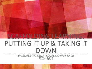 SCAFFOLDING LEARNING:
PUTTING IT UP & TAKING IT
DOWN
EAQUALS INTERNATIONAL CONFERENCE
RIGA 2017
 
