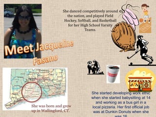 She danced competitively around
                   the nation, and played Field
                  Hockey, Softball, and Basketball
                    for her High School Varsity
                              Teams.




                                  She started developing work ethic
                                  when she started babysitting at 14
                                    and working as a bus girl in a
She was born and grew             local pizzeria. Her first official job
up in Wallingford, CT.             was at Dunkin Donuts when she
 