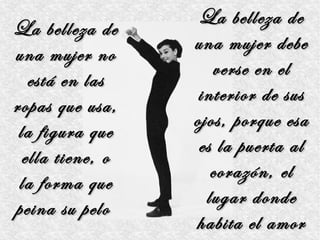 La belleza de
La belleza de
                  una mujer debe
una mujer no
                     verse en el
   está en las
                   interior de sus
ropas que usa,
                  ojos, porque esa
 la figura que
                   es la puerta al
  ella tiene, o
                     corazón, el
 la forma que
                    lugar donde
peina su pelo
                  habita el amor
 
