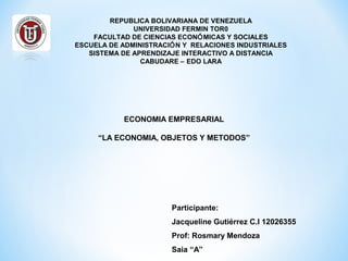 REPUBLICA BOLIVARIANA DE VENEZUELA
UNIVERSIDAD FERMIN TOR0
FACULTAD DE CIENCIAS ECONÓMICAS Y SOCIALES
ESCUELA DE ADMINISTRACIÓN Y RELACIONES INDUSTRIALES
SISTEMA DE APRENDIZAJE INTERACTIVO A DISTANCIA
CABUDARE – EDO LARA
ECONOMIA EMPRESARIAL
“LA ECONOMIA, OBJETOS Y METODOS”
Participante:
Jacqueline Gutiérrez C.I 12026355
Prof: Rosmary Mendoza
Saia “A”
 