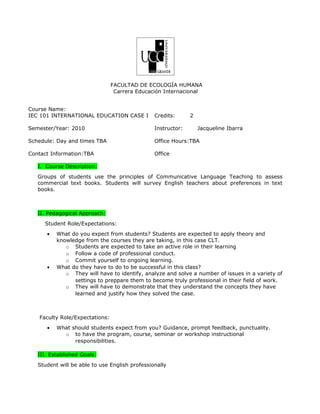 FACULTAD DE ECOLOGÍA HUMANA
                                 Carrera Educación Internacional


Course Name:
IEC 101 INTERNATIONAL EDUCATION CASE I          Credits:      2

Semester/Year: 2010                             Instructor:       Jacqueline Ibarra

Schedule: Day and times TBA                     Office Hours:TBA

Contact Information:TBA                         Office

   I. Course Description:
   Groups of students use the principles of Communicative Language Teaching to assess
   commercial text books. Students will survey English teachers about preferences in text
   books.



   II. Pedagogical Approach:
     Student Role/Expectations:
      •   What do you expect from students? Students are expected to apply theory and
          knowledge from the courses they are taking, in this case CLT.
             o Students are expected to take an active role in their learning
             o Follow a code of professional conduct.
             o Commit yourself to ongoing learning.
      •   What do they have to do to be successful in this class?
             o They will have to identify, analyze and solve a number of issues in a variety of
                settings to preppare them to become truly professional in their field of work.
             o They will have to demonstrate that they understand the concepts they have
                learned and justify how they solved the case.



   Faculty Role/Expectations:
      •   What should students expect from you? Guidance, prompt feedback, punctuality.
            o to have the program, course, seminar or workshop instructional
                responsibilities.

   III. Established Goals:
   Student will be able to use English professionally
 