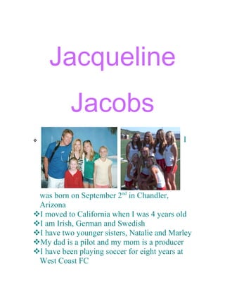 Jacqueline
           Jacobs
                                           I




 was born on September 2nd in Chandler,
 Arizona
I moved to California when I was 4 years old
I am Irish, German and Swedish
I have two younger sisters, Natalie and Marley
My dad is a pilot and my mom is a producer
I have been playing soccer for eight years at
 West Coast FC
 