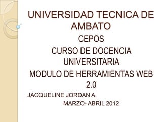 UNIVERSIDAD TECNICA DE
       AMBATO
          CEPOS
    CURSO DE DOCENCIA
       UNIVERSITARIA
MODULO DE HERRAMIENTAS WEB
            2.0
JACQUELINE JORDAN A.
          MARZO- ABRIL 2012
 