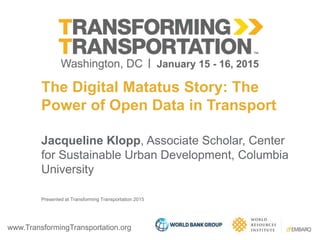 www.TransformingTransportation.org
The Digital Matatus Story: The
Power of Open Data in Transport
Jacqueline Klopp, Associate Scholar, Center
for Sustainable Urban Development, Columbia
University
Presented at Transforming Transportation 2015
 