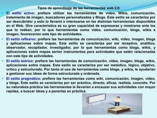 







Tipos de aprendizaje de las herramientas web 2.0:
El estilo activo: prefiere utilizar las herramientas de video, Wikis, comunicación,
tratamiento de imagen, buscadores personalizados y Blogs. Este estilo se caracteriza por
ser descubridor y esto lo llevaría a interesarse en las distintas herramientas disponibles
en el Web. Otra característica es su gran capacidad de expresarse y mostrarse ante los
que lo rodean, por lo que herramientas como video, comunicación, blogs, wikis e
imagen, favorecerían este tipo de actividades.
El estilo reflexivo: prefiere las herramientas de comunicación, wiki, video, imagen, blogs
y aplicaciones sobre mapas. Este estilo se caracteriza por ser receptivo, analítico,
observador, recopilador, investigador, por lo que herramientas como blogs, wikis, y
aplicaciones sobre mapas serían instrumentos para actividades que estén relacionadas
con este tipo de actividades.
El estilo teórico: prefiere las herramientas de comunicación, video, imagen, blogs, wikis,
aplicaciones sobre mapas. Este estilo se caracteriza por ser metódico, lógico, objetivo,
crítico y estructurado. Por tanto el uso de herramientas como blogs, y wikis, le ayudarían
a gestionar sus ideas de forma estructurada y ordenada.
El estilo pragmático: prefiere las herramientas como wiki, comunicación, imagen, video,
y blogs. Este estilo se caracteriza por ser práctico, directo, eficaz, realista, concreto. Por
su naturaleza práctica las herramientas le llevarían a encauzar sus actividades con mayor
rapidez, a buscar ideas y a ponerlas en práctica.

 