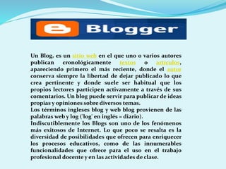 Un Blog, es un sitio web en el que uno o varios autores
publican
cronológicamente
textos o
artículos,
apareciendo primero el más reciente, donde el autor
conserva siempre la libertad de dejar publicado lo que
crea pertinente y donde suele ser habitual que los
propios lectores participen activamente a través de sus
comentarios. Un blog puede servir para publicar de ideas
propias y opiniones sobre diversos temas.
Los términos ingleses blog y web blog provienen de las
palabras web y log ('log' en inglés = diario).
Indiscutiblemente los Blogs son uno de los fenómenos
más exitosos de Internet. Lo que poco se resalta es la
diversidad de posibilidades que ofrecen para enriquecer
los procesos educativos, como de las innumerables
funcionalidades que ofrece para el uso en el trabajo
profesional docente y en las actividades de clase.

 