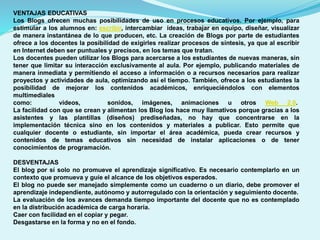 VENTAJAS EDUCATIVAS
Los Blogs ofrecen muchas posibilidades de uso en procesos educativos. Por ejemplo, para
estimular a los alumnos en: escribir, intercambiar ideas, trabajar en equipo, diseñar, visualizar
de manera instantánea de lo que producen, etc. La creación de Blogs por parte de estudiantes
ofrece a los docentes la posibilidad de exigirles realizar procesos de síntesis, ya que al escribir
en Internet deben ser puntuales y precisos, en los temas que tratan.
Los docentes pueden utilizar los Blogs para acercarse a los estudiantes de nuevas maneras, sin
tener que limitar su interacción exclusivamente al aula. Por ejemplo, publicando materiales de
manera inmediata y permitiendo el acceso a información o a recursos necesarios para realizar
proyectos y actividades de aula, optimizando así el tiempo. También, ofrece a los estudiantes la
posibilidad de mejorar los contenidos académicos, enriqueciéndolos con elementos
multimediales
como:
videos,
sonidos, imágenes, animaciones u otros Web 2.0.
La facilidad con que se crean y alimentan los Blog los hace muy llamativos porque gracias a los
asistentes y las plantillas (diseños) prediseñadas, no hay que concentrarse en la
implementación técnica sino en los contenidos y materiales a publicar. Esto permite que
cualquier docente o estudiante, sin importar el área académica, pueda crear recursos y
contenidos de temas educativos sin necesidad de instalar aplicaciones o de tener
conocimientos de programación.
DESVENTAJAS
El blog por sí solo no promueve el aprendizaje significativo. Es necesario contemplarlo en un
contexto que promueva y guíe el alcance de los objetivos esperados.
El blog no puede ser manejado simplemente como un cuaderno o un diario, debe promover el
aprendizaje independiente, autónomo y autorregulado con la orientación y seguimiento docente.
La evaluación de los avances demanda tiempo importante del docente que no es contemplado
en la distribución académica de carga horaria.
Caer con facilidad en el copiar y pegar.
Desgastarse en la forma y no en el fondo.

 