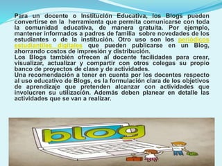 Para un docente o Institución Educativa, los Blogs pueden
convertirse en la herramienta que permita comunicarse con toda
la comunidad educativa, de manera gratuita. Por ejemplo,
mantener informados a padres de familia sobre novedades de los
estudiantes o de la institución. Otro uso son los periódicos
estudiantiles digitales que pueden publicarse en un Blog,
ahorrando costos de impresión y distribución.
Los Blogs también ofrecen al docente facilidades para crear,
visualizar, actualizar y compartir con otros colegas su propio
banco de proyectos de clase y de actividades.
Una recomendación a tener en cuenta por los docentes respecto
al uso educativo de Blogs, es la formulación clara de los objetivos
de aprendizaje que pretenden alcanzar con actividades que
involucren su utilización. Además deben planear en detalle las
actividades que se van a realizar.

 