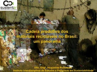 Cadeia produtiva dos
  materiais recicláveis no Brasil:
          um panorama




                    DSc. Engª Jacqueline Rutkowski
Instituto Interdisciplinar de Estudos e Pesquisas em Sustentabilidade
 