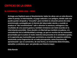 CRITICAS DE LA OBRA
EL COMERCIO / 2003 LIMA – PERÚ

   Arriesgo una hipótesis para el develamiento: todas las obras son un solo discurso
   sobre la pareja, la interrelación, el juego seductor y sus peligros, donde cada una
   puede quedar atrapado y “envuelto”, pero también la situación previa de estar
   ensimismado y protegido por el silencio del observador atento, y cuando se
   produce el “des-envolvimiento” salir a afrontar la aventura, entregarse a los
   resultados de una cacería gozosa y también inmolarse con total acuerdo en la
   interrelación previsible. Clara alusión a la libertad que también encadena, a la
   contradicción de la individualidad y entrega, ya que en muchos de los momentos
   presentados por la autora el matiz violento está presente en la atmósfera quieta,
   en la aparente paz inamovible que suministra su creación de espacios estáticos,
   mostrando como fragmentos de un todo presupuesto, como fracciones de
   aproximación que se convierten, de esta forma, en momentos determinados,
   episodios y anécdotas que van jalando una historia mayor.

   Elida Román
 