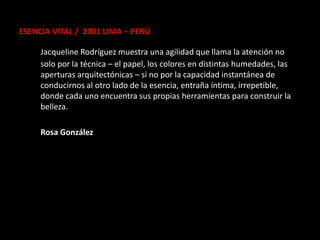 ESENCIA VITAL / 2001 LIMA – PERÚ

     Jacqueline Rodríguez muestra una agilidad que llama la atención no
     solo por la técnica – el papel, los colores en distintas humedades, las
     aperturas arquitectónicas – si no por la capacidad instantánea de
     conducirnos al otro lado de la esencia, entraña íntima, irrepetible,
     donde cada uno encuentra sus propias herramientas para construir la
     belleza.

     Rosa González
 