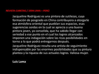 REVISTA CARETAS / 1994 LIMA – PERÚ

     Jacqueline Rodríguez es una pintora de sutilezas, cuya
     formación de posgrado en China contribuyera a otorgarle
     esa atmósfera oriental que pueblan sus espacios, esas
     sugerencias sordas en la cual se aprecia a una buena
     pintora joven, ya consolida, que ha sabido llegar con
     seriedad a ese punto en el cual los logros alcanzados
     imponen una indagación sobre las ricas posibilidades en
     torno a lo que podrá entregarnos después.
     Jacqueline Rodríguez resulta una artista de seguimiento
     indispensable por las enormes posibilidades que su pintura
     plantea y la riqueza de sus actuales logros. Valiosa mujer.

     Luis Lama
 