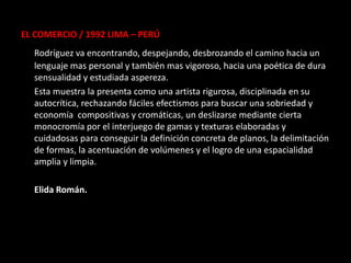 EL COMERCIO / 1992 LIMA – PERÚ
  Rodríguez va encontrando, despejando, desbrozando el camino hacia un
  lenguaje mas personal y también mas vigoroso, hacia una poética de dura
  sensualidad y estudiada aspereza.
  Esta muestra la presenta como una artista rigurosa, disciplinada en su
  autocrítica, rechazando fáciles efectismos para buscar una sobriedad y
  economía compositivas y cromáticas, un deslizarse mediante cierta
  monocromía por el interjuego de gamas y texturas elaboradas y
  cuidadosas para conseguir la definición concreta de planos, la delimitación
  de formas, la acentuación de volúmenes y el logro de una espacialidad
  amplia y limpia.

  Elida Román.
 