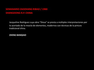 SEMANARIO ZAOZHANG RIBAO / 1988
SHANGDONG R.P. CHINA


  Jacqueline Rodríguez cuya obra “Diosa” se presta a múltiples interpretaciones por
  lo acertado de la mezcla de elementos, modernos con técnicas de la pintura
  tradicional china.

  ZHENG BANQIAO
 