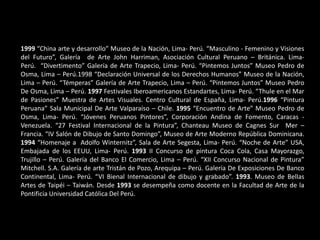 1999 “China arte y desarrollo” Museo de la Nación, Lima- Perú. “Masculino - Femenino y Visiones
del Futuro”, Galería de Arte John Harriman, Asociación Cultural Peruano – Británica. Lima-
Perú. “Divertimento” Galería de Arte Trapecio, Lima- Perú. “Pintemos Juntos” Museo Pedro de
Osma, Lima – Perú.1998 “Declaración Universal de los Derechos Humanos” Museo de la Nación,
Lima – Perú. “Témperas” Galería de Arte Trapecio, Lima – Perú. “Pintemos Juntos” Museo Pedro
De Osma, Lima – Perú. 1997 Festivales Iberoamericanos Estandartes, Lima- Perú. “Thule en el Mar
de Pasiones” Muestra de Artes Visuales. Centro Cultural de España, Lima- Perú.1996 “Pintura
Peruana” Sala Municipal De Arte Valparaíso – Chile. 1995 “Encuentro de Arte” Museo Pedro de
Osma, Lima- Perú. “Jóvenes Peruanos Pintores”, Corporación Andina de Fomento, Caracas -
Venezuela. “27 Festival Internacional de la Pintura”, Chanteau Museo de Cagnes Sur Mer –
Francia. “IV Salón de Dibujo de Santo Domingo”, Museo de Arte Moderno República Dominicana.
1994 “Homenaje a Adolfo Winternitz”, Sala de Arte Segesta, Lima- Perú. “Noche de Arte” USA,
Embajada de los EEUU, Lima- Perú. 1993 II Concurso de pintura Coca Cola, Casa Mayorazgo,
Trujillo – Perú. Galería del Banco El Comercio, Lima – Perú. “XII Concurso Nacional de Pintura”
Mitchell. S.A. Galería de arte Tristán de Pozo, Arequipa – Perú. Galería De Exposiciones De Banco
Continental, Lima- Perú. “VI Bienal Internacional de dibujo y grabado”. 1993. Museo de Bellas
Artes de Taipéi – Taiwán. Desde 1993 se desempeña como docente en la Facultad de Arte de la
Pontificia Universidad Católica Del Perú.
 