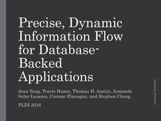 Precise, Dynamic
Information Flow
for Database-
Backed
Applications
Jean Yang, Travis Hance, Thomas H. Austin, Armando
Solar-Lezama, Cormac Flanagan, and Stephen Chong
PLDI 2016
JeanYang/PLDI2016
 