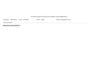 PLANIFICACION EN TRAYECTO TIEMPO TAREA BIMENSUAL 
Asignatura: Matemáticas Curso: Pre Kínder… Fecha:… Mayo Docente: Jacqueline Castro. 
Tema transversal:…………………………………………………………………………………………………………………………………………………………… 
PROGRAMA PEDAGÓGICO 
 