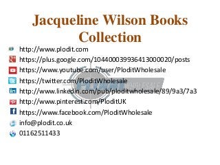 Jacqueline Wilson Books 
Collection 
http://www.plodit.com 
https://plus.google.com/104400039936413000020/posts 
https://www.youtube.com/user/PloditWholesale 
https://twitter.com/PloditWholesale 
http://www.linkedin.com/pub/ploditwholesale/89/9a3/7a3 
http://www.pinterest.com/PloditUK 
https://www.facebook.com/PloditWholesale 
info@plodit.co.uk 
01162511433 
 