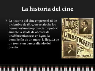 La historia del cineLa historia del cine empezo el 28 de diciembre de 1895, en estafecha los hermanoslumiereproyectaronpúblicamente la salida de obreros de unafábricafrancesa en Lyon, la demolición de un muro, la llegada de un tren, y un barcosaliendo del puerto.