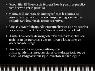 Fotográfia: El director de fotografíaes la persona que dice cómo se va a ver la película.Montaje: El montajecinematográficoes la técnica de ensamblaje de lassucesivastomasque se registran en la películaparadotarlas de forma narrativa.Arte: el áreaartísticapuedetener un director de arte ovarios. Se encarga de cordina la estética general de la película.Stunts: Los dobles de riesgootambienllamadosdobles de acción son las personas quesustituyen a los actores en lasescenas de riesgo.Storyboards: Es un guiongráficoque se utilizaparadefinirlassecuenciasasicomolasvariaciones de plano. Gestosyposicionesque los actoresdebenseguir.
