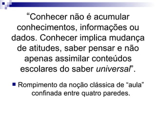 “ Conhecer não é acumular conhecimentos, informações ou dados. Conhecer implica mudança de atitudes, saber pensar e não apenas assimilar conteúdos escolares do saber  universal ”. Rompimento da noção clássica de “aula” confinada entre quatro paredes. 