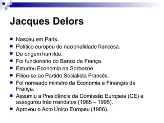 Jacques Delors Nasceu em Paris. Político europeu de nacionalidade francesa. De origem humilde. Foi funcionário do Banco de França. Estudou Economia na Sorbonne. Filiou-se ao Partido Socialista Francês. Foi nomeado ministro da Economia e Finanças de França. Assumiu a Presidência da Comissão Europeia (CE) e assegurou três mandatos (1985 – 1995). Aprovou o Acto Único Europeu (1986). 