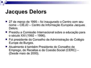 Jacques Delors 27 de março de 1995 – foi inaugurado o Centro com seu nome – CIEJD – Centro de Informação Européia Jacques Delors. Presidiu a Comissão Internacional sobre a educação para o século XXI (1992 – 1996). Foi presidente do Conselho de Administração do Colégio Europe de Burges. Atualmente é também Presidente do Conselho de Emprego, de Receitas e da Coesão Social (CERC) – (Desde maio de 2000). 