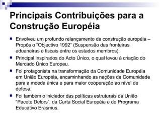 Principais Contribuições para a Construção Européia Envolveu um profundo relançamento da construção européia – Propôs o “Objectivo 1992” (Suspensão das fronteiras aduaneiras e fiscais entre os estados membros). Principal inspirados do Acto Único, o qual levou à criação do Mercado Único Europeu. Foi protagonista na transformação da Comunidade Européia em União Européia, encaminhando as nações da Comunidade para a moeda única e para maior cooperação ao nível de defesa. Foi também o iniciador das políticas estruturais da União “Pacote Delors”, da Carta Social Européia e do Programa Educativo Erasmus. 