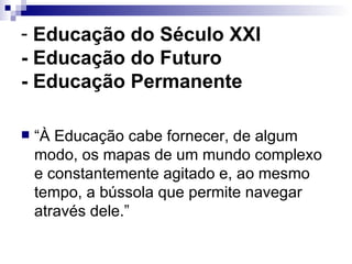 Educação do Século XXI - Educação do Futuro  - Educação Permanente “À Educação cabe fornecer, de algum modo, os mapas de um mundo complexo e constantemente agitado e, ao mesmo tempo, a bússola que permite navegar através dele.” 