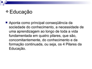 Educação Aponta como principal conseqüência da sociedade do conhecimento, a necessidade de uma aprendizagem ao longo de toda a vida fundamentada em quatro pilares, que são, concomitantemente, do conhecimento e da formação continuada, ou seja, os 4 Pilares da Educação. 