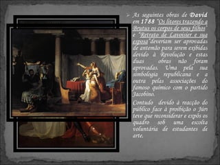 As seguintes obras de  David  em  1788  “ Os litores trazendo a Brutus os corpos de seus filhos ” e “ Retrato de Lavoisier e sua esposa ”deveriam ser aprovadas de antemão para serem exibidas devido à Revolução e estas duas  obras não foram aprovadas. Uma pela sua simbologia republicana e a outra pelas associações do famoso químico com o partido Jacobino. Contudo  devido à reacção do público face à proibição o Júri teve que reconsiderar e expôs os quadro sob uma escolta voluntária de estudantes de arte.  