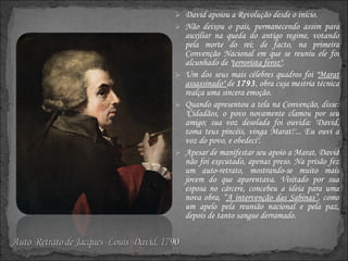 David apoiou a Revolução desde o início. Não deixou o país, permanecendo assim para auxiliar na queda do antigo regime, votando pela morte do rei; de facto, na primeira Convenção Nacional em que se reuniu ele foi alcunhado de " terrorista feroz" . Um dos seus mais célebres quadros foi " Marat assassinado"  de  1793 , obra cuja mestria técnica realça uma sincera emoção. Quando apresentou a tela na Convenção, disse: "Cidadãos, o povo novamente clamou por seu amigo; sua voz desolada foi ouvida: 'David, toma teus pincéis, vinga Marat!'... Eu ouvi a voz do povo, e obedeci". Apesar de manifestar seu apoio a Marat, David não foi executado, apenas preso. Na prisão fez um auto-retrato, mostrando-se muito mais jovem do que aparentava. Visitado por sua esposa no cárcere, concebeu a ideia para uma nova obra, “ A intervenção das Sabinas” , como um apelo pela reunião nacional e pela paz, depois de tanto sangue derramado. 