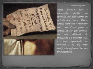 Pormenor do quadro David mostra-o belo e martirizado, abatido, nos intervalos das suas tarefas em prol do bem comum. Mas a verdade literal não é importante neste caso. David pintou a verdade em que quis acreditar, um acto deliberado de propaganda, e a ansiedade total, a crença apaixonada na revolução e no seu poder santificador conferem à obra uma força gigantesca.  