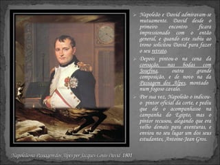 Napoleão e David admiravam-se mutuamente. David desde o primeiro encontro ficara impressionado com o então general, e quando este subiu ao trono solicitou David para fazer o seu  retrato .  Depois pintou-o na cena da  coroação, nas bodas com Josefina , outra grande composição, e de novo na da  Passagem dos Alpes , montado  num fogoso cavalo. Por sua vez, Napoleão o indicou-o  pintor oficial da corte, e pediu que ele o acompanhasse na campanha do Egipto, mas o pintor recusou, alegando que era velho demais para aventuras, e enviou no seu lugar um dos seus estudantes, Antoine-Jean Gros. 