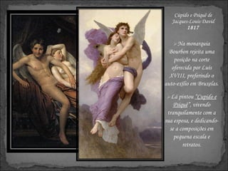 Cúpido e Psiquê de Jacques-Louis David 1817 Na monarquia Bourbon rejeita uma posição na corte oferecida por Luís XVIII, preferindo o auto-exílio em Bruxelas. Lá pintou  “Cupido e Psiquê ”, vivendo tranquilamente com a sua esposa, e dedicando-se a composições em pequena escala e retratos. 
