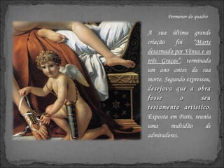 Pormenor do quadro A sua última grande criação foi “ Marte desarmado por Vénus e as três Graças” , terminada um ano antes da sua morte. Segundo expressou,  desejava que a obra fosse o seu testamento artístico . Exposta em Paris, reuniu uma multidão de admiradores. 