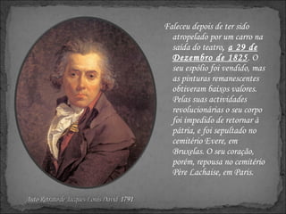 Faleceu depois de ter sido atropelado por um carro na saída do teatro ,  a 29 de Dezembro de 1825 . O seu espólio foi vendido, mas as pinturas remanescentes obtiveram baixos valores. Pelas suas actividades revolucionárias o seu corpo foi impedido de retornar à pátria, e foi sepultado no cemitério Evere, em Bruxelas. O seu coração, porém, repousa no cemitério Père Lachaise, em Paris. 