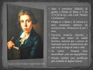 Após 4 tentativas falhadas de ganhar o Prémio de Roma à 5º em 1774 foi de vez, com a tela "Antíoco e Estratonice“. Dirigiu-se a Roma e lá tornou-se o mais entusiasta defensor do neoclassicismo. Permaneceu lá por 5 anos. Executou inúmeros desenhos e esboços das ruínas da cidade histórica, material que o proveu de inspiração para as arquitecturas das suas telas ao longo de toda a vida. Ao visitar  Pompeia ficou maravilhado  pela sua magnificência Possuía também uma predilecção pelo trabalho de Rafael Sanzio  . 