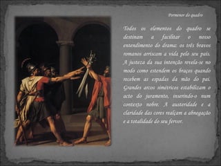 Pormenor do quadro Todos os elementos do quadro se destinam a facilitar o nosso entendimento do drama: os três bravos romanos arriscam a vida pelo seu país. A justeza da sua intenção revela-se no modo como estendem os braços quando recebem as espadas da mão do pai. Grandes arcos simétricos estabilizam o acto do juramento, inserindo-o num contexto nobre. A austeridade e a claridade das cores realçam a abnegação e a totalidade do seu fervor. 