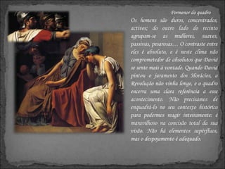 Pormenor do quadro Os homens são duros, concentrados, activos; do outro lado do recinto agrupam-se as mulheres, suaves, passivas, pesarosas… O contraste entre eles é absoluto, e é neste clima não comprometedor de absolutos que David se sente mais à vontade. Quando David pintou o juramento dos Horácios, a Revolução não vinha longe, e o quadro encerra uma clara referência a esse acontecimento. Não precisamos de enquadrá-lo no seu contexto histórico para podermos reagir inteiramente: é maravilhoso na concisão total da sua visão. Não há elementos supérfluos, mas o despojamento é adequado.  