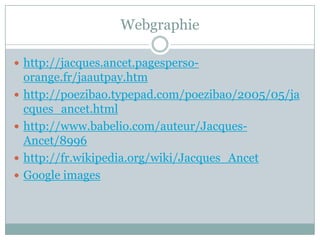 Webgraphie
 http://jacques.ancet.pagesperso




orange.fr/jaautpay.htm
http://poezibao.typepad.com/poezibao/2005/05/ja
cques_ancet.html
http://www.babelio.com/auteur/JacquesAncet/8996
http://fr.wikipedia.org/wiki/Jacques_Ancet
Google images

 